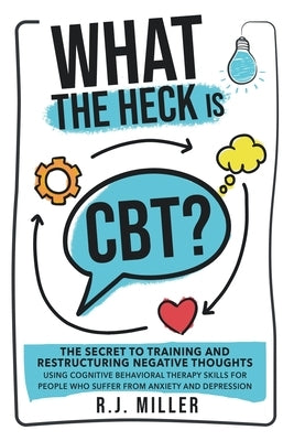 What The Heck Is CBT?: The Secret To Training And Restructuring Negative Thoughts Using Cognitive Behavioral Therapy Skills For People Who Su by Miller, R. J.