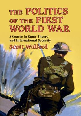 The Politics of the First World War: A Course in Game Theory and International Security by Wolford, Scott