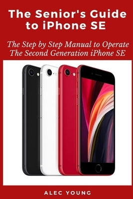 The Senior's Guide to iPhone SE: The Step by Step Manual to Operate The Second Generation iPhone SE by Young, Alec