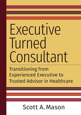 Executive Turned Consultant: Transitioning from Experienced Executive to Trusted Advisor in Healthcare by Mason, Scott A.