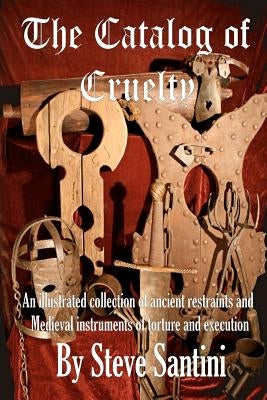 The Catalog of Cruelty: An Illustrated Collection of Ancient Restraints and Medieval Instruments of Torture and Execution by Santini, Steve