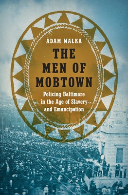The Men of Mobtown: Policing Baltimore in the Age of Slavery and Emancipation by Malka, Adam