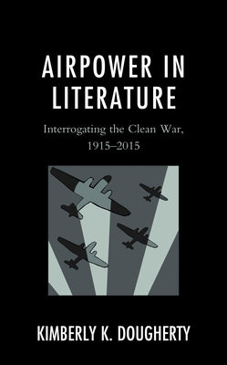Airpower in Literature: Interrogating the Clean War, 1915-2015 by Dougherty, Kimberly K.