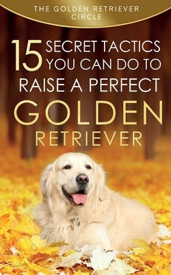 Golden Retriever: 15 Secret Tactics You Can Do To Raise a Perfect Golden Retriever by Circle, The Golden Retriever