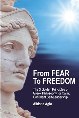 From Fear To Freedom: The 3 Golden Principles of Greek Philosophy for Calm, Confident Self-Leadership by Agio, Alkistis