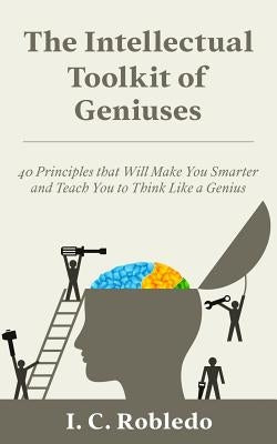The Intellectual Toolkit of Geniuses: 40 Principles that Will Make You Smarter and Teach You to Think Like a Genius by Robledo, I. C.
