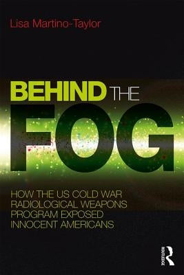 Behind the Fog: How the U.S. Cold War Radiological Weapons Program Exposed Innocent Americans by Martino-Taylor, Lisa