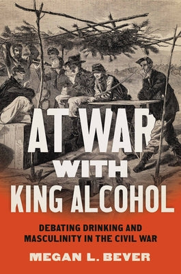 At War with King Alcohol: Debating Drinking and Masculinity in the Civil War by Bever, Megan L.