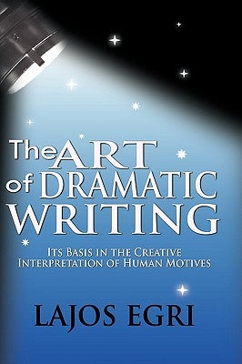 The Art Of Dramatic Writing: Its Basis In The Creative Interpretation Of Human Motives by Egri, Lajos