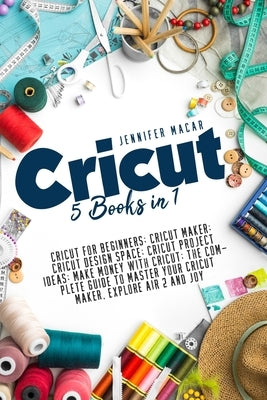 Cricut: 5 Books in 1: Cricut for Beginners; Cricut Maker; Cricut Design Space; Cricut Project Ideas; Make Money with Cricut; T by Macar, Jennifer