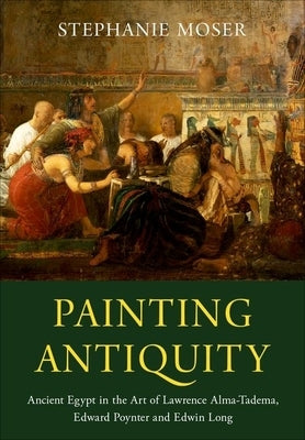 Painting Antiquity: Ancient Egypt in the Art of Lawrence Alma-Tadema, Edward Poynter and Edwin Long by Moser, Stephanie