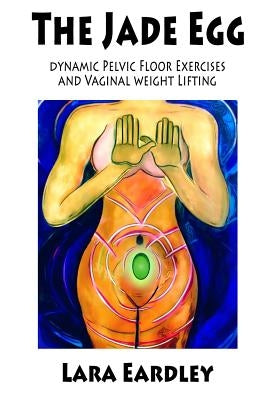 The Jade Egg: Dynamic Pelvic Floor Exercises and Vaginal Weight Lifting Techniques for Women by Eardley, Lara