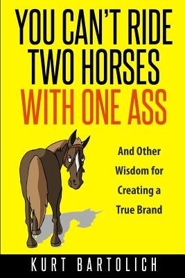 You Can't Ride Two Horses With One Ass: And Other Wisdom for Creating a True Brand by Bartolich, Kurt