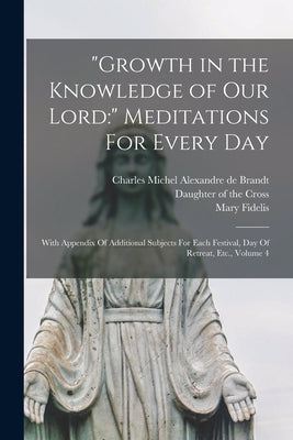 Growth in the Knowledge of Our Lord: Meditations For Every Day: With Appendix Of Additional Subjects For Each Festival, Day Of Retreat, Etc., Volume 4 by Brandt, Charles Michel Alexandre de