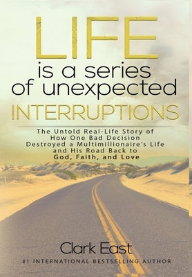 Life is a Series of Unexpected Interruptions: The Untold Real-Life Story of How One Bad Decision Destroyed a Multimillionaires Life and His Road Back by East, Clark