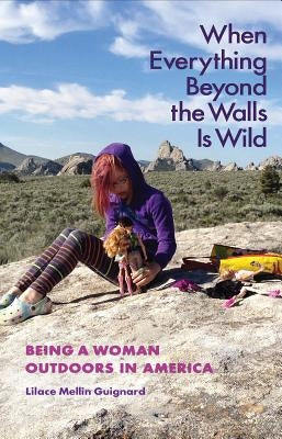 When Everything Beyond the Walls Is Wild: Being a Woman Outdoors in America by Guignard, Lilace Mellin