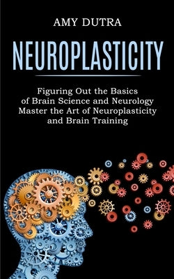Neuroplasticity: Figuring Out the Basics of Brain Science and Neurology (Master the Art of Neuroplasticity and Brain Training) by Dutra, Amy