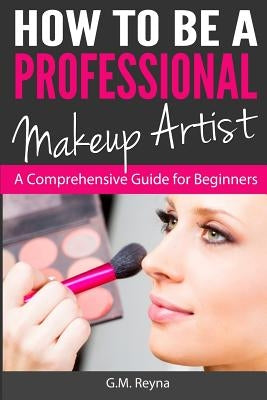 How to be a Professional Makeup Artist: A Comprehensive Guide for Beginners by Reyna, G. M.