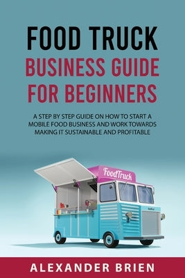 Food Truck Business Guide for Beginners: A STEP BY STEP GUIDE ON HOW TO START A MOBILE\sFOOD BUSINESS AND WORK TOWARDS MAKING IT SUSTAINABLE AND PROFI by Brien, Alexander Brien