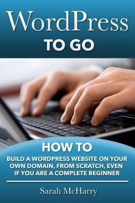 WordPress To Go: How To Build A WordPress Website On Your Own Domain, From Scratch, Even If You Are A Complete Beginner by McHarry, Sarah