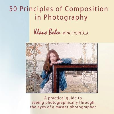 50 Principles of Composition in Photography: A Practical Guide to Seeing Photographically Through the Eyes of a Master Photographer by Bohn, Klaus