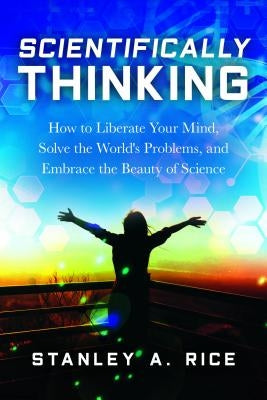 Scientifically Thinking: How to Liberate Your Mind, Solve the World's Problems, and Embrace the Beauty of Science by Rice, Stanley A.