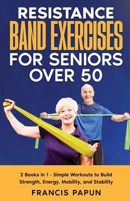 Resistance Band Exercises for Seniors Over 50: 2 Books in 1 - Simple Workouts to Build Strength, Energy, Mobility, and Stability by Papun, Francis