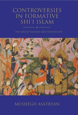 Controversies in Formative Shi'i Islam: The Ghulat Muslims and Their Beliefs by Asatryan, Mushegh
