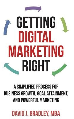 Getting Digital Marketing Right: A Simplified Process For Business Growth, Goal Attainment, and Powerful Marketing by Bradley, David J.