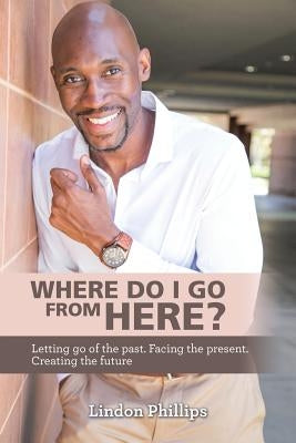 Where Do I Go from Here?: Letting Go of the Past. Facing the Present. Creating the Future by Phillips, Lindon