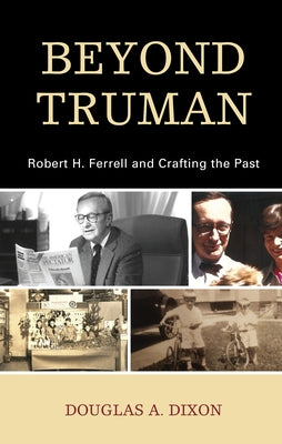 Beyond Truman: Robert H. Ferrell and Crafting the Past by Dixon, Douglas A.