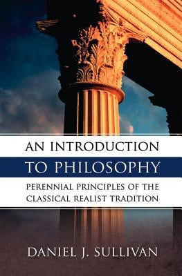An Introduction to Philosophy: Perennial Principles of the Classical Realist Tradition by Sullivan, Bernard J.