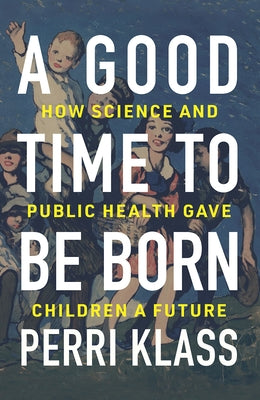 A Good Time to Be Born: How Science and Public Health Gave Children a Future by Klass, Perri