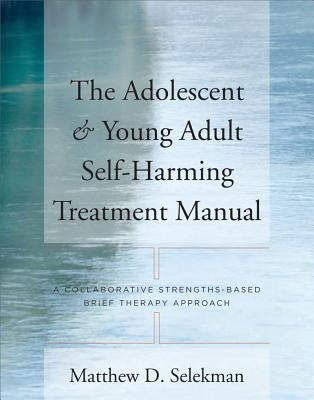 The Adolescent & Young Adult Self-Harming Treatment Manual: A Collaborative Strengths-Based Brief Therapy Approach by Selekman, Matthew D.