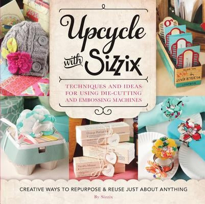 Upcycle with Sizzix: Techniques and Ideas for Using Sizzix Die-Cutting and Embossing Machines - Creative Ways to Repurpose and Reuse Just a by Sizzix