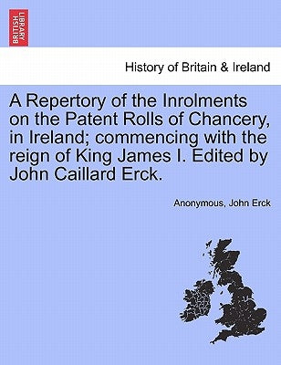 A Repertory of the Inrolments on the Patent Rolls of Chancery, in Ireland; Commencing with the Reign of King James I. Edited by John Caillard Erck. by Anonymous