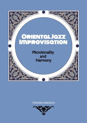 Oriental Jazz Improvisation - Microtonality and Harmony: Employing Turkish Makam, Arabic Maqam & Northern Indian Raga Scales and Modes by Mikosch, Thomas