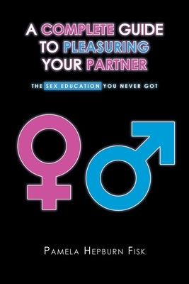 A Complete Guide to Pleasuring Your Partner: The Sex Education You Never Got by Fisk, Pamela Hepburn