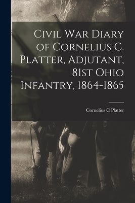 Civil War Diary of Cornelius C. Platter, Adjutant, 81st Ohio Infantry, 1864-1865 by Platter, Cornelius C.
