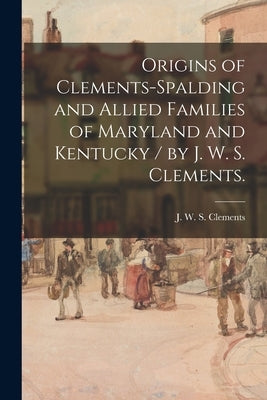 Origins of Clements-Spalding and Allied Families of Maryland and Kentucky / by J. W. S. Clements. by Clements, J. W. S.