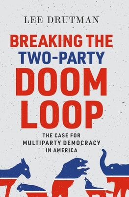Breaking the Two-Party Doom Loop: The Case for Multiparty Democracy in America by Drutman, Lee