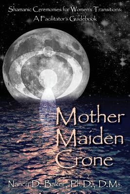 Mother Maiden Crone: Shamanic Ceremonies for Women's Transitions: A Facilitator's Guidebook by Baker Ph. D., Nancy D.