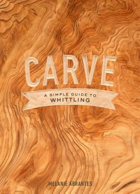 Carve: A Simple Guide to Whittling by Abrantes, Melanie