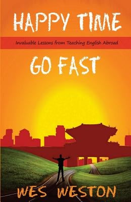 Happy Time Go Fast: Invaluable Lessons from Teaching English Abroad by Weston, Wes