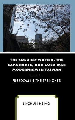 The Soldier-Writer, the Expatriate, and Cold War Modernism in Taiwan: Freedom in the Trenches by Hsiao, Li-Chun