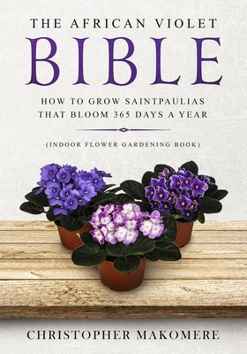 The African violet Bible: How to Grow Saintpaulias that Bloom 365 Days a Year (Indoor Flower Gardening Book) by Makomere, Christopher