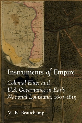 Instruments of Empire: Colonial Elites and U.S. Governance in Early National Louisiana, 1803-1815 by Beauchamp, Michael K.