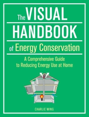 The Visual Handbook of Energy Conservation: A Comprehensive Guide to Reducing Energy Use at Home by Wing, Charlie