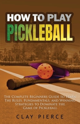 How To Play Pickleball: The Complete Beginners Guide to Learn The Rules, Fundamentals, and Winning Strategies to Dominate the Game of Pickleba by Pierce, Clay