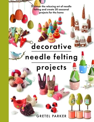 Decorative Needle Felting Projects: Discover the Relaxing Art of Needle Felting and Create 20 Seasonal Projects for the Home by Parker, Gretel